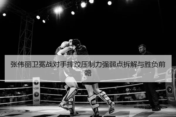 张伟丽卫冕战对手摔跤压制力强弱点拆解与胜负前瞻